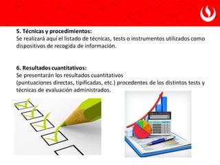 5. Técnicas y procedimientos:
Se realizará aquí el listado de técnicas, tests o instrumentos utilizados como
dispositivos de recogida de información.
6. Resultados cuantitativos:
Se presentarán los resultados cuantitativos
(puntuaciones directas, tipificadas, etc.) procedentes de los distintos tests y
técnicas de evaluación administrados.
 
