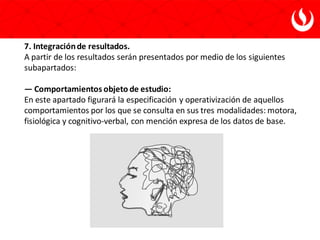 7. Integraciónde resultados.
A partir de los resultados serán presentados por medio de los siguientes
subapartados:
— Comportamientos objeto de estudio:
En este apartado figurará la especificación y operativización de aquellos
comportamientos por los que se consulta en sus tres modalidades: motora,
fisiológica y cognitivo-verbal, con mención expresa de los datos de base.
 