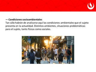 — Condiciones socioambientales
Tan sólo habrán de analizarse aquí las condiciones ambientales que el sujeto
presenta en la actualidad. Distintos ambientes, situaciones problemáticas
para el sujeto, tanto físicas como sociales.
 