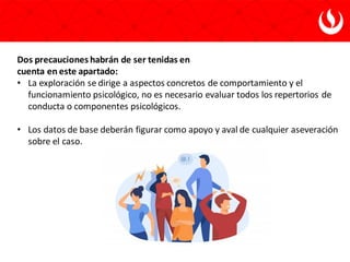Dos precauciones habrán de ser tenidas en
cuenta en este apartado:
• La exploración se dirige a aspectos concretos de comportamiento y el
funcionamiento psicológico, no es necesario evaluar todos los repertorios de
conducta o componentes psicológicos.
• Los datos de base deberán figurar como apoyo y aval de cualquier aseveración
sobre el caso.
 