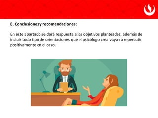 8. Conclusiones y recomendaciones:
En este apartado se dará respuesta a los objetivos planteados, además de
incluir todo tipo de orientaciones que el psicólogo crea vayan a repercutir
positivamente en el caso.
 