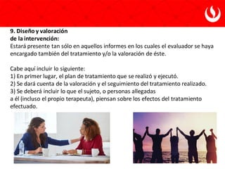 9. Diseño y valoración
de la intervención:
Estará presente tan sólo en aquellos informes en los cuales el evaluador se haya
encargado también del tratamiento y/o la valoración de éste.
Cabe aquí incluir lo siguiente:
1) En primer lugar, el plan de tratamiento que se realizó y ejecutó.
2) Se dará cuenta de la valoración y el seguimiento del tratamiento realizado.
3) Se deberá incluir lo que el sujeto, o personas allegadas
a él (incluso el propio terapeuta), piensan sobre los efectos del tratamiento
efectuado.
 