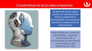 Características de las pruebasproyectivas
Se parte de que el sujeto
cuenta con una estructura
básica y estable de la
personalidad: las respuestas
permiten la exploración de
tal estructura
Miden diferentes niveles de
profundidad : aspectos
estructurales de la
personalidad (ej. Rorschach)
como aspectos más
periféricos (ej. TAT)
 