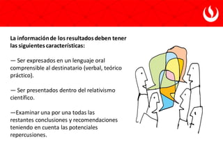 La informaciónde los resultados deben tener
las siguientes características:
— Ser expresados en un lenguaje oral
comprensible al destinatario (verbal, teórico y
práctico).
— Ser presentados dentro del relativismo
científico.
—Examinar una por una todas las
restantes conclusiones y recomendaciones
teniendo en cuenta las potenciales
repercusiones.
 