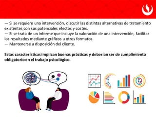 — Si se requiere una intervención, discutir las distintas alternativas de tratamiento
existentes con sus potenciales efectos y costes.
— Si se trata de un informe que incluye la valoración de una intervención, facilitar
los resultados mediante gráficos u otros formatos.
— Mantenerse a disposición del cliente.
Estas características implican buenas prácticas y deberían ser de cumplimiento
obligatorioen el trabajo psicológico.
 