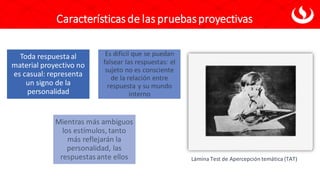 Características de las pruebasproyectivas
Toda respuestaal
material proyectivo no
es casual: representa
un signo de la
personalidad
Es difícil que se puedan
falsear las respuestas: el
sujeto no es consciente
de la relación entre
respuesta y su mundo
interno
Mientras más ambiguos
los estímulos, tanto
más reflejarán la
personalidad, las
respuestasante ellos Lámina Test de Apercepción temática (TAT)
 