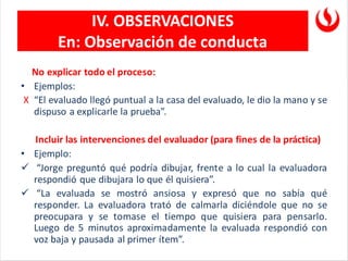 IV. OBSERVACIONES
En: Observación de conducta
No explicar todo el proceso:
• Ejemplos:
X “El evaluado llegó puntual a la casa del evaluado, le dio la mano y se
dispuso a explicarle la prueba”.
Incluir las intervenciones del evaluador (para fines de la práctica)
• Ejemplo:
✓ “Jorge preguntó qué podría dibujar, frente a lo cual la evaluadora
respondió que dibujara lo que él quisiera”.
✓ “La evaluada se mostró ansiosa y expresó que no sabía qué
responder. La evaluadora trató de calmarla diciéndole que no se
preocupara y se tomase el tiempo que quisiera para pensarlo.
Luego de 5 minutos aproximadamente la evaluada respondió con
voz baja y pausada al primer ítem”.
 