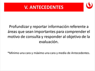 V. ANTECEDENTES
Profundizar y reportar información referente a
áreas que sean importantes para comprender el
motivo de consulta y responder al objetivo de la
evaluación.
*Mínimo una cara y máximo una cara y media de Antecedentes.
 