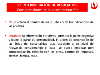 • No se coloca el nombre de las pruebas ni de los indicadores de
las pruebas.
• Organizar la información por áreas : primero la parte cognitiva
y luego la parte de personalidad. El orden de descripción de
las áreas de personalidad está asociado a su nivel de
relevancia considerando el caso (se puede empezar por:
autopercepción, relación con los otros, control de impulsos,
afectos, familia, etc.).
VI. INTERPRETACIÓN DE RESULTADOS
Consideraciones para la Interpretación
 