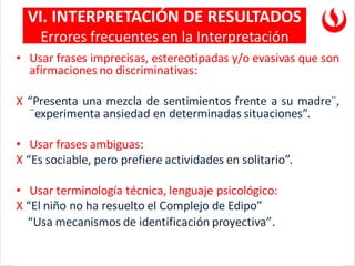 • Usar frases imprecisas, estereotipadas y/o evasivas que son
afirmaciones no discriminativas:
X “Presenta una mezcla de sentimientos frente a su madre¨,
¨experimenta ansiedad en determinadas situaciones”.
• Usar frases ambiguas:
X “Es sociable, pero prefiere actividades en solitario”.
• Usar terminología técnica, lenguaje psicológico:
X “El niño no ha resuelto el Complejo de Edipo”
“Usa mecanismos de identificación proyectiva”.
VI. INTERPRETACIÓN DE RESULTADOS
Errores frecuentes en la Interpretación
 
