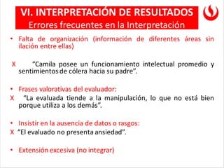 • Falta de organización (información de diferentes áreas sin
ilación entre ellas)
X “Camila posee un funcionamiento intelectual promedio y
sentimientosde cólera hacia su padre”.
• Frases valorativas del evaluador:
X “La evaluada tiende a la manipulación, lo que no está bien
porque utiliza a los demás”.
• Insistir en la ausencia de datos o rasgos:
X “El evaluado no presenta ansiedad”.
• Extensión excesiva (no integrar)
VI. INTERPRETACIÓN DE RESULTADOS
Errores frecuentes en la Interpretación
 