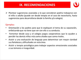 ➢ Plantear sugerencias asociadas a lo que consideran podría trabajarse con
el niño o adulto (puede ser desde terapia en el caso de necesitarla, hasta
sugerencias para desarrollarse desde la familia y/o colegio).
Ejemplos:
• Orientación a los padres para que le expliquen el tema de su separación,
enfatizando que no tiene que ver con ella o su conducta.
• Fomentar desde casa y el colegio juegos cooperativos que lo ayuden a
percibir los demás niños más como aliados que como rivales.
• Asistir a una evaluación de lenguaje para determinar con mayor claridad
sus fortalezas y dificultades en esta área.
• Asistir a terapia psicológica para trabajar aspectos emocionales asociados
a sus temores e inseguridad.
IX. RECOMENDACIONES
 