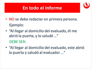 En todo el Informe
• NO se debe redactar en primera persona.
Ejemplo:
• “Al llegar al domicilio del evaluado, él me
abrió la puerta, y lo saludé …”
DEBE SER:
• “Al llegar al domicilio del evaluado, este abrió
la puerta y saludó al evaluador …”
 