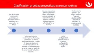 Son técnicas de
investigación
psicológica, el
psicólogo invita al
evaluado para
que realice un
dibujo
Todas estas técnicas
estudian por sus formas y
contenidos, los temas
gráficos propuestos a través
de la consigna y cuyos
resultados se tratará de
descifrar y comprender con
el fin de trazar un “perfil de
la personalidad” actual del
evaluado.
Los test proyectivos
gráficos, proponen
cierta “ambigüedad”,
representada por la
propia tarea, y que
permite que cada
persona responda
y/o “dibuje” a su
manera.
Dicha
“ambigüedad”,
permite detectar
la amplia
configuración
psicológica del
sujeto.
Finalmente, la
persona que
realiza el dibujo
“expresa”
aquello que ha
percibido o
percibe a su
modo personal
e íntimo.
Clasificaciónpruebasproyectivas:Expresivas-Gráficas
 