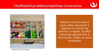 Clasificaciónpruebas proyectivas: Constructivas
Material concreto que el
sujeto debe estructurar y
organizar en función de
distintas consignas. Es difícil
interpretar globalmente la
información, suelen ser poco
empleadas
MaletínTest del Pueblo
 