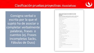 Clasificación pruebasproyectivas: Asociativas
Consigna verbal o
escrita por la que el
sujeto ha de asociar o
completar verbalmente
palabras, frases o
cuentos (ej. Frases
incompletas Sacks,
Fábulas de Duss)
 