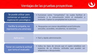 Ventajasde las pruebas proyectivas
• Funcionan como “rompehielos” las cuales facilitan el
contacto y la comunicación entre el evaluador y
evaluado. Captan la complejidad de la persona.
Se puede utilizar para
comenzar un examen o
exploración psicológica:
• Respuestas con menor desebilidad social Estímulos
sencullos, accesibles, encubiertos, no aversivos.
Facilita la empatía, no
representauna amenaza:
• Fácil y rápida administración.
Aplicación:
• Indica los tipos de vinculo que el sujeto establece con
aspectos de su infancia, actitudes que pueden ser
adaptativas o desajustadas.
Tener en cuenta la actitud
que toma el evaluado:
 