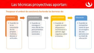 Conciencia
• Cuando no
se es
consciente
de los
propios
motivos,
deseos o
actitudes.
Irracionalidad
• Cuando se
consigue ir
más allá de los
pensamientos
juiciosos y
racionales
Inadmisibilidad
• Cuando el
sujeto no está
dispuesto a
incriminarse o
admitir algo
negativo sobre
sí mismo.
Educación
• Cuando se
comportan
como lo que
se se espera
de una
persona con
su nivel de
educación
Traspasar el umbral de conciencia burlando las barreras de:
Las técnicas proyectivas aportan:
 