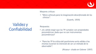 Validez y
Confiabilidad
Mayores críticas:
• “Mero vehículo para la imaginación desenfrenada de los
clínicos”.
(Eysenk, 1959)
Respuesta:
• ¿Es válido exigir que las TP cumplan con propiedades
psicométricas dado que no son instrumentos
psicométricos?
• “Para las TP la crítica del positivismo sería válida si las
mismas tuvieran la intención de ser un método de lo
observable”.
(Ricoeur- citado en Celener 1997)
 