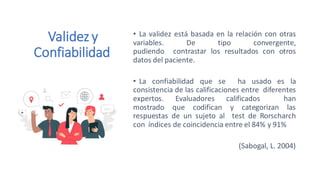 Validezy
Confiabilidad
• La validez está basada en la relación con otras
variables. De tipo convergente,
pudiendo contrastar los resultados con otros
datos del paciente.
• La confiabilidad que se ha usado es la
consistencia de las calificaciones entre diferentes
expertos. Evaluadores calificados han
mostrado que codifican y categorizan las
respuestas de un sujeto al test de Rorscharch
con índices de coincidencia entre el 84% y 91%
(Sabogal, L. 2004)
 