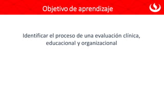 Objetivo de aprendizaje
Identificar el proceso de una evaluación clínica,
educacional y organizacional
 