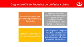DiagnósticoClínico:Requisitos del profesional clínico
Tener conocimientosde
psicopatología extensos y
detallados
Tener entrenamiento
práctico de cómo averiguar
si algunos de esos
comportamientos
problemáticos se están
dando en una persona
Conocer en profundidad
los sistemas nosológicos
Cómo asignar las categorías
del sistema clasificatorio a
los comportamientos del
paciente para un adecuado
pronostico y tratamiento
 