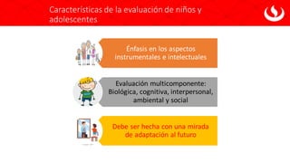 Características de la evaluación de niños y
adolescentes
Énfasis en los aspectos
instrumentales e intelectuales
Evaluación multicomponente:
Biológica, cognitiva, interpersonal,
ambiental y social
Debe ser hecha con una mirada
de adaptación al futuro
 