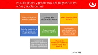 Peculiaridades y problemas del diagnóstico en
niños y adolescentes
Importanciade los
aspectos evolutivos
Limitado valor
pronósticode los datos
Mayor dependencia del
entorno
Estrecha relación de la
conductacon las
variables fisiológicas
Importanciadel
desarrollo cognitivo
Necesidad de
coordinación entre
distintos servicios de
atención infantil
Existencia de
indicadores específicos
de trastornospsíquico
en el niño y adolescente
Influencia de
estereotipos y creencias
sociales acerca de la
infancia
Sendín, 2000
 