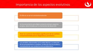 Importancia de los aspectos evolutivos
El niño es un ser en constanteevolución
Su funcionamiento psicológico presenta siempre aspectos
propios, determinados por su momentos de desarrollo
Tener en cuenta la intensidad y significación de los cambios
comportamentalespara el diagnósticoy pronóstico.
Las variables relacionadas con la edad afectan: La selección
de los procedimiento a emplear, la elección de las pruebas y
connotaciónde una conductacomo problemática
 