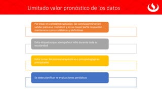 Limitado valor pronóstico de los datos
Por estar en constanteevolución, las conclusiones tienen
validez para ese momento y en su mayor parte no pueden
mantenerse como estableces y definitivas
Evita etiquetas que acompañe al niño durante toda su
escolaridad
Evita tomar decisiones terapéuticaso psicopedagógicas
precipitadas
Se debe planificar re evaluaciones periódicas
 