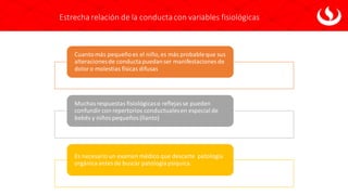 Estrecha relación de la conductacon variables fisiológicas
Cuantomás pequeñoes el niño,es más probableque sus
alteracionesde conductapuedanser manifestaciones de
doloro molestias físicas difusas
Muchasrespuestas fisiológicaso reflejasse pueden
confundircon repertorios conductualesen especial de
bebés y niñospequeños(llanto)
Es necesario un examen médico que descarte patología
orgánicaantesde buscar patologíapsíquica.
 