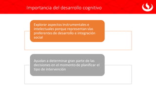 Importancia del desarrollo cognitivo
Explorar aspectos instrumentales e
intelectuales porque representan vías
preferentesde desarrollo e integración
social
Ayudan a determinar gran parte de las
decisiones en el momento de planificar el
tipo de intervención
 