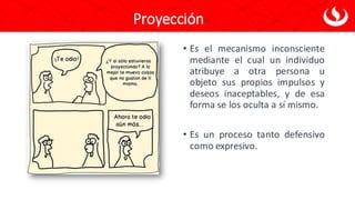 Proyección
• Es el mecanismo inconsciente
mediante el cual un individuo
atribuye a otra persona u
objeto sus propios impulsos y
deseos inaceptables, y de esa
forma se los oculta a sí mismo.
• Es un proceso tanto defensivo
como expresivo.
 