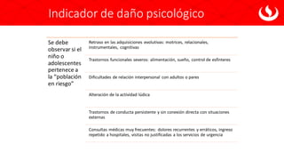 Indicador de daño psicológico
Se debe
observar si el
niño o
adolescentes
pertenece a
la “población
en riesgo”
Retraso en las adquisiciones evolutivas: motrices, relacionales,
instrumentales, cognitivas
Trastornos funcionales severos: alimentación, sueño, control de esfínteres
Dificultades de relación interpersonal con adultos o pares
Alteración de la actividad lúdica
Trastornos de conducta persistente y sin conexión directa con situaciones
externas
Consultas médicas muy frecuentes: dolores recurrentes y erráticos, ingreso
repetido a hospitales, visitas no justificadas a los servicios de urgencia
 