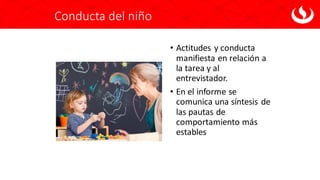 Conducta del niño
• Actitudes y conducta
manifiesta en relación a
la tarea y al
entrevistador.
• En el informe se
comunica una síntesis de
las pautas de
comportamiento más
estables
 