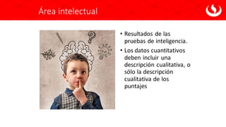 Área intelectual
• Resultados de las
pruebas de inteligencia.
• Los datos cuantitativos
deben incluir una
descripción cualitativa, o
sólo la descripción
cualitativa de los
puntajes
 