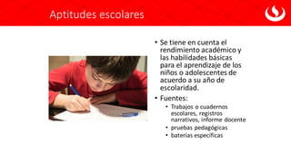 Aptitudes escolares
• Se tiene en cuenta el
rendimiento académico y
las habilidades básicas
para el aprendizaje de los
niños o adolescentes de
acuerdo a su año de
escolaridad.
• Fuentes:
• Trabajos o cuadernos
escolares, registros
narrativos, informe docente
• pruebas pedagógicas
• baterías específicas
 