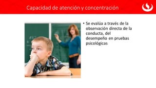 Capacidad de atención y concentración
• Se evalúa a través de la
observación directa de la
conducta, del
desempeño en pruebas
psicológicas
 
