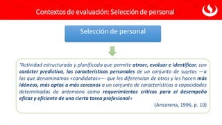 Contextosde evaluación: Selección de personal
Selección de personal
“Actividad estructurada y planificada que permite atraer, evaluar e identificar, con
carácter predictivo, las características personales de un conjunto de sujetos —a
los que denominamos «candidatos»— que les diferencian de otros y les hacen más
idóneos, más aptos o más cercanos a un conjunto de características o capacidades
determinadas de antemano como requerimientos críticos para el desempeño
eficaz y eficiente de una cierta tarea profesional»
(Ansorena, 1996, p. 19)
 