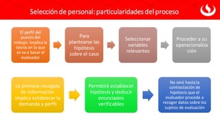 El perfil del
puesto del
trabajo: implica la
teoría en la que
se va a basar el
evaluador
Para
plantearse las
hipótesis
sobre el caso
Seleccionar
variables
relevantes
Proceder a su
operacionaliza
ción
Selección de personal:particularidadesdel proceso
La primera recogida
de información
implica establecer la
demanda y perfil
Permitirá establecer
hipótesis y deducir
enunciados
verificables
No será hastala
contrastación de
hipótesis que el
evaluador procede a
recoger datos sobre los
sujetos de evaluación
 