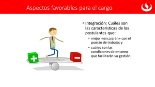 Aspectos favorables para el cargo
• Integración: Cuáles son
las características de los
postulantes que:
• mejor «encajarán» con el
puesto de trabajo; y
• cuáles son las
condiciones de entorno
que facilitarán su gestión.
 