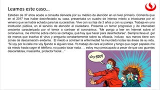 Esteban de 37 años acude a consulta derivada por su médico de atención en el nivel primario. Comenta que
en el 2017 tras haber desinfectado su casa, presentaba un cuadro de intenso miedo a intoxicarse por el
veneno que se había echado para las cucarachas. Vive con su hija de 3 años y con su pareja. Trabaja en una
institución pública, en el servicio de atención al ciudadano. Presenta un temor progresivo y de intensidad
creciente caracterizado por el temor a contraer el coronavirus. “Me pongo a leer en Internet sobre el
coronavirus, me informo sobre cómo se contagia, qué hay que hacer para desinfectarse”. Siempre lleva el gel
de manos que inactiva el virus y pregunta constantemente sobre su eficacia, incluso sus manos tiene con
zonas de descamación evidente. El miedo a contraer la enfermedad ha inundado todas las áreas de su vida.
“Si voy por la calle me voy fijando si alguien tose. Yo trabajo de cara al público y tengo que coger papeles me
da miedo hasta coger el teléfono, no puedo tocar nada. . . estoy muy preocupado a pesar de que uso guantes
descartables, mascarilla, protector facial…”
Leamos este caso…
 