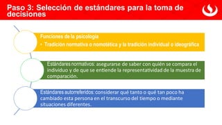 Paso 3: Selección de estándares para la toma de
decisiones
Funciones de la psicología
• Tradición normativa o nomotética y la tradición individual o ideográfica
Estándares normativos: asegurarse de saber con quién se compara el
individuo y de que se entiende la representatividad de la muestra de
comparación.
Estándares autorreferidos:considerar qué tanto o qué tan poco ha
cambiado esta persona en el transcurso del tiempo o mediante
situaciones diferentes.
 