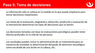 Paso 5: Toma de decisiones
La información sólo es valiosa en la medida en la que pueda emplearse para
tomar decisiones importantes.
Las metas de la evaluación, diagnóstico, detección, predicción y evaluación de
la intervención determinan los tipos de decisiones que se tomen.
Las decisiones tomadas con base en evaluaciones psicológicas pueden tener
efectos profundos en la vida de las personas.
Los resultados pueden incluir la administración de un tratamientopara un
trastorno de ansiedad, la determinación del grado de deterioro neurológico
como resultado de una lesión en la cabeza, etc.
 