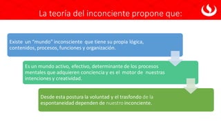 La teoría del inconciente propone que:
Existe un “mundo” inconsciente que tiene su propia lógica,
contenidos, procesos, funciones y organización.
Es un mundo activo, efectivo, determinante de los procesos
mentales que adquieren conciencia y es el motor de nuestras
intenciones y creatividad.
Desde esta postura la voluntad y el trasfondo de la
espontaneidad dependen de nuestro inconciente.
 