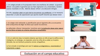 Evaluación en el campo educativo
2. Un colegio está realizando su planificación para el siguiente año y se encuentra
ante la disyuntiva de elegir los libros que usarán los alumnos.
Las editoriales ofrecen interesantes incentivos pero la institución desea estar segura
que los libros se basen en criterios educativos actualizados.
1. Un colegio privado se ha propuesto tener una enseñanza de calidad. Le gustaría
ofrecer a los padres la garantía que sus hijos ingresaran a la, universidad y tendrán
buenos resultados en ella. Además desean ofrecer una educación bilingüe.
Por ello, necesitan saber en qué nivel se encuentran sus profesores y si es necesario
desarrollar un plan de capacitación que apunte al perfil docente que desean tener
3. En un salón de clase, la maestra observa que tiene un niño al que lo califica como
inteligente, sin embargo, no responde como los niños de su edad, se muestra
distraído, lee con lentitud y presenta errores ortográficos.
Lo han enviado al psicólogo para que le realicen un diagnóstico y recomiende el
tratamiento a seguir.
 