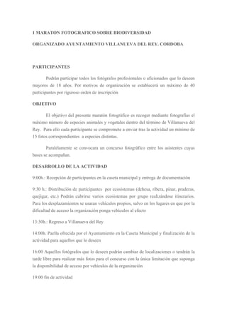 1 MARATON FOTOGRAFICO SOBRE BIODIVERSIDAD

ORGANIZADO AYUNTAMIENTO VILLANUEVA DEL REY. CORDOBA



PARTICIPANTES

       Podrán participar todos los fotógrafos profesionales o aficionados que lo deseen
mayores de 18 años. Por motivos de organización se establecerá un máximo de 40
participantes por riguroso orden de inscripción

OBJETIVO

       El objetivo del presente maratón fotográfico es recoger mediante fotografías el
máximo número de especies animales y vegetales dentro del término de Villanueva del
Rey. Para ello cada participante se compromete a enviar tras la actividad un mínimo de
15 fotos correspondientes a especies distintas.

       Paralelamente se convocara un concurso fotográfico entre los asistentes cuyas
bases se acompañan.

DESARROLLO DE LA ACTIVIDAD

9:00h.: Recepción de participantes en la caseta municipal y entrega de documentación

9:30 h.: Distribución de participantes por ecosistemas (dehesa, ribera, pinar, praderas,
quejigar, etc.) Podrán cubrirse varios ecosistemas por grupo realizándose itinerarios.
Para los desplazamientos se usaran vehículos propios, salvo en los lugares en que por la
dificultad de acceso la organización ponga vehículos al efecto

13:30h.: Regreso a Villanueva del Rey

14:00h. Paella ofrecida por el Ayuntamiento en la Caseta Municipal y finalización de la
actividad para aquellos que lo deseen

16:00 Aquellos fotógrafos que lo deseen podrán cambiar de localizaciones o tendrán la
tarde libre para realizar más fotos para el concurso con la única limitación que suponga
la disponibilidad de acceso por vehículos de la organización

19:00 fin de actividad
 