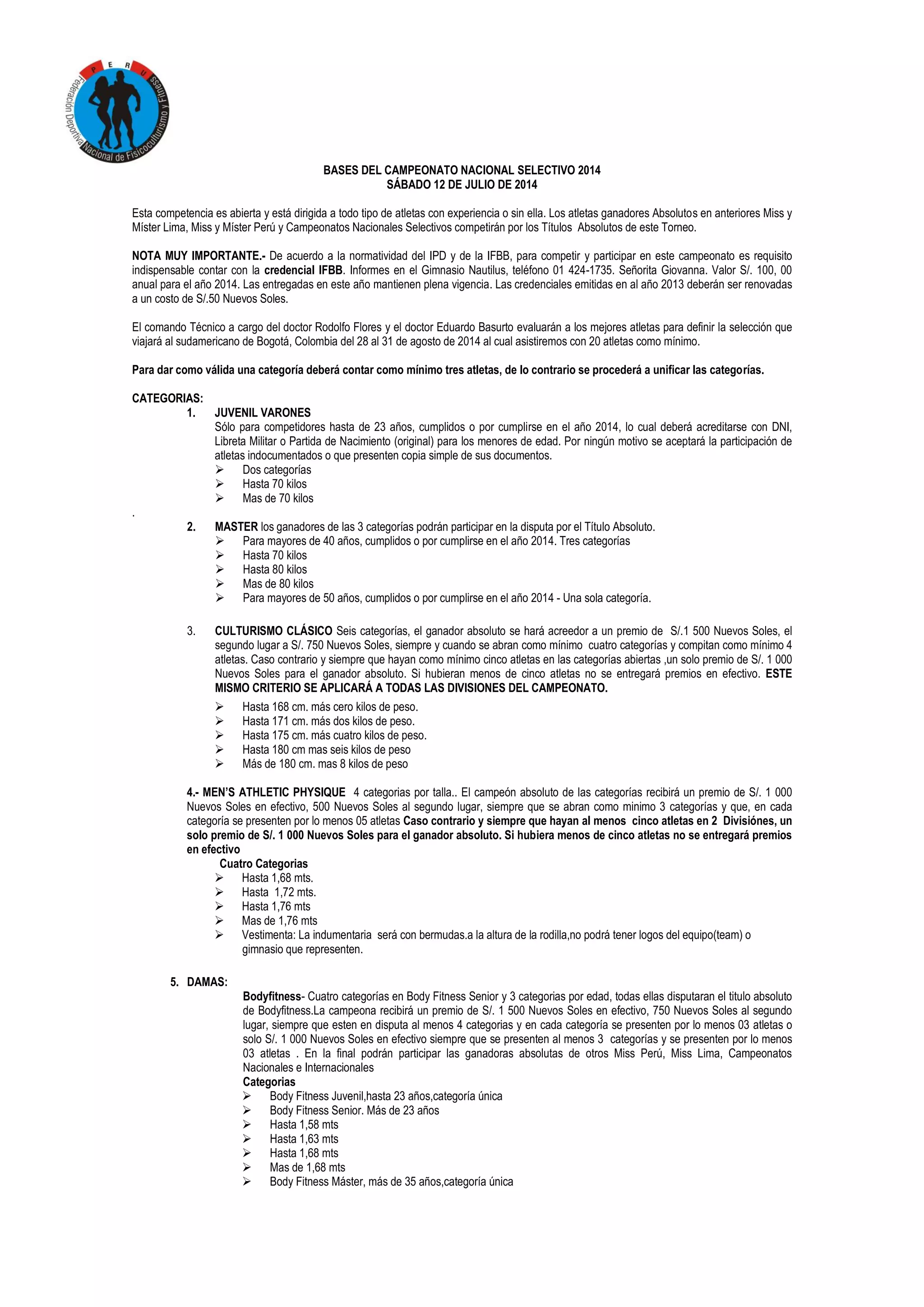 BASES DEL CAMPEONATO NACIONAL SELECTIVO 2014
SÁBADO 12 DE JULIO DE 2014
Esta competencia es abierta y está dirigida a todo tipo de atletas con experiencia o sin ella. Los atletas ganadores Absolutos en anteriores Miss y
Míster Lima, Miss y Míster Perú y Campeonatos Nacionales Selectivos competirán por los Títulos Absolutos de este Torneo.
NOTA MUY IMPORTANTE.- De acuerdo a la normatividad del IPD y de la IFBB, para competir y participar en este campeonato es requisito
indispensable contar con la credencial IFBB. Informes en el Gimnasio Nautilus, teléfono 01 424-1735. Señorita Giovanna. Valor S/. 100, 00
anual para el año 2014. Las entregadas en este año mantienen plena vigencia. Las credenciales emitidas en al año 2013 deberán ser renovadas
a un costo de S/.50 Nuevos Soles.
El comando Técnico a cargo del doctor Rodolfo Flores y el doctor Eduardo Basurto evaluarán a los mejores atletas para definir la selección que
viajará al sudamericano de Bogotá, Colombia del 28 al 31 de agosto de 2014 al cual asistiremos con 20 atletas como mínimo.
Para dar como válida una categoría deberá contar como mínimo tres atletas, de lo contrario se procederá a unificar las categorías.
CATEGORIAS:
1. JUVENIL VARONES
Sólo para competidores hasta de 23 años, cumplidos o por cumplirse en el año 2014, lo cual deberá acreditarse con DNI,
Libreta Militar o Partida de Nacimiento (original) para los menores de edad. Por ningún motivo se aceptará la participación de
atletas indocumentados o que presenten copia simple de sus documentos.
 Dos categorías
 Hasta 70 kilos
 Mas de 70 kilos
.
2. MASTER los ganadores de las 3 categorías podrán participar en la disputa por el Título Absoluto.
 Para mayores de 40 años, cumplidos o por cumplirse en el año 2014. Tres categorías
 Hasta 70 kilos
 Hasta 80 kilos
 Mas de 80 kilos
 Para mayores de 50 años, cumplidos o por cumplirse en el año 2014 - Una sola categoría.
3. CULTURISMO CLÁSICO Seis categorías, el ganador absoluto se hará acreedor a un premio de S/.1 500 Nuevos Soles, el
segundo lugar a S/. 750 Nuevos Soles, siempre y cuando se abran como mínimo cuatro categorías y compitan como mínimo 4
atletas. Caso contrario y siempre que hayan como mínimo cinco atletas en las categorías abiertas ,un solo premio de S/. 1 000
Nuevos Soles para el ganador absoluto. Si hubieran menos de cinco atletas no se entregará premios en efectivo. ESTE
MISMO CRITERIO SE APLICARÁ A TODAS LAS DIVISIONES DEL CAMPEONATO.
 Hasta 168 cm. más cero kilos de peso.
 Hasta 171 cm. más dos kilos de peso.
 Hasta 175 cm. más cuatro kilos de peso.
 Hasta 180 cm mas seis kilos de peso
 Más de 180 cm. mas 8 kilos de peso
4.- MEN’S ATHLETIC PHYSIQUE 4 categorias por talla.. El campeón absoluto de las categorías recibirá un premio de S/. 1 000
Nuevos Soles en efectivo, 500 Nuevos Soles al segundo lugar, siempre que se abran como minimo 3 categorías y que, en cada
categoría se presenten por lo menos 05 atletas Caso contrario y siempre que hayan al menos cinco atletas en 2 Divisiónes, un
solo premio de S/. 1 000 Nuevos Soles para el ganador absoluto. Si hubiera menos de cinco atletas no se entregará premios
en efectivo
Cuatro Categorias
 Hasta 1,68 mts.
 Hasta 1,72 mts.
 Hasta 1,76 mts
 Mas de 1,76 mts
 Vestimenta: La indumentaria será con bermudas.a la altura de la rodilla,no podrá tener logos del equipo(team) o
gimnasio que representen.
5. DAMAS:
Bodyfitness- Cuatro categorías en Body Fitness Senior y 3 categorias por edad, todas ellas disputaran el titulo absoluto
de Bodyfitness.La campeona recibirá un premio de S/. 1 500 Nuevos Soles en efectivo, 750 Nuevos Soles al segundo
lugar, siempre que esten en disputa al menos 4 categorias y en cada categoría se presenten por lo menos 03 atletas o
solo S/. 1 000 Nuevos Soles en efectivo siempre que se presenten al menos 3 categorías y se presenten por lo menos
03 atletas . En la final podrán participar las ganadoras absolutas de otros Miss Perú, Miss Lima, Campeonatos
Nacionales e Internacionales
Categorias
 Body Fitness Juvenil,hasta 23 años,categoría única
 Body Fitness Senior. Más de 23 años
 Hasta 1,58 mts
 Hasta 1,63 mts
 Hasta 1,68 mts
 Mas de 1,68 mts
 Body Fitness Máster, más de 35 años,categoría única
 