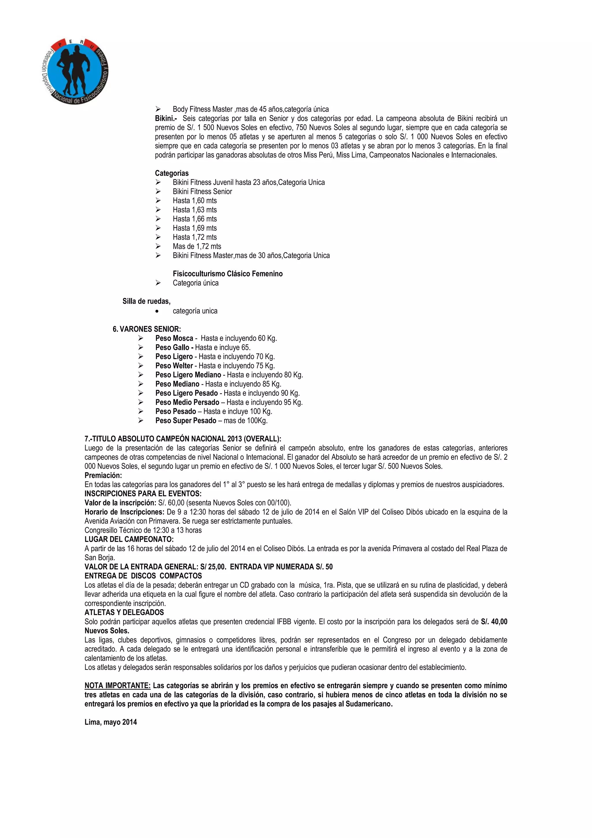  Body Fitness Master ,mas de 45 años,categoría única
Bikini.- Seis categorías por talla en Senior y dos categorías por edad. La campeona absoluta de Bikini recibirá un
premio de S/. 1 500 Nuevos Soles en efectivo, 750 Nuevos Soles al segundo lugar, siempre que en cada categoría se
presenten por lo menos 05 atletas y se aperturen al menos 5 categorías o solo S/. 1 000 Nuevos Soles en efectivo
siempre que en cada categoría se presenten por lo menos 03 atletas y se abran por lo menos 3 categorías. En la final
podrán participar las ganadoras absolutas de otros Miss Perú, Miss Lima, Campeonatos Nacionales e Internacionales.
Categorias
 Bikini Fitness Juvenil hasta 23 años,Categoria Unica
 Bikini Fitness Senior
 Hasta 1,60 mts
 Hasta 1,63 mts
 Hasta 1,66 mts
 Hasta 1,69 mts
 Hasta 1,72 mts
 Mas de 1,72 mts
 Bikini Fitness Master,mas de 30 años,Categoria Unica
Fisicoculturismo Clásico Femenino
 Categoria única
Silla de ruedas,
 categoría unica
6. VARONES SENIOR:
 Peso Mosca - Hasta e incluyendo 60 Kg.
 Peso Gallo - Hasta e incluye 65.
 Peso Ligero - Hasta e incluyendo 70 Kg.
 Peso Welter - Hasta e incluyendo 75 Kg.
 Peso Ligero Mediano - Hasta e incluyendo 80 Kg.
 Peso Mediano - Hasta e incluyendo 85 Kg.
 Peso Ligero Pesado - Hasta e incluyendo 90 Kg.
 Peso Medio Persado – Hasta e incluyendo 95 Kg.
 Peso Pesado – Hasta e incluye 100 Kg.
 Peso Super Pesado – mas de 100Kg.
7.-TITULO ABSOLUTO CAMPEÓN NACIONAL 2013 (OVERALL):
Luego de la presentación de las categorías Senior se definirá el campeón absoluto, entre los ganadores de estas categorías, anteriores
campeones de otras competencias de nivel Nacional o Internacional. El ganador del Absoluto se hará acreedor de un premio en efectivo de S/. 2
000 Nuevos Soles, el segundo lugar un premio en efectivo de S/. 1 000 Nuevos Soles, el tercer lugar S/. 500 Nuevos Soles.
Premiación:
En todas las categorías para los ganadores del 1° al 3° puesto se les hará entrega de medallas y diplomas y premios de nuestros auspiciadores.
INSCRIPCIONES PARA EL EVENTOS:
Valor de la inscripción: S/. 60,00 (sesenta Nuevos Soles con 00/100).
Horario de Inscripciones: De 9 a 12:30 horas del sábado 12 de julio de 2014 en el Salón VIP del Coliseo Dibós ubicado en la esquina de la
Avenida Aviación con Primavera. Se ruega ser estrictamente puntuales.
Congresillo Técnico de 12:30 a 13 horas
LUGAR DEL CAMPEONATO:
A partir de las 16 horas del sábado 12 de julio del 2014 en el Coliseo Dibós. La entrada es por la avenida Primavera al costado del Real Plaza de
San Borja.
VALOR DE LA ENTRADA GENERAL: S/ 25,00. ENTRADA VIP NUMERADA S/. 50
ENTREGA DE DISCOS COMPACTOS
Los atletas el día de la pesada; deberán entregar un CD grabado con la música, 1ra. Pista, que se utilizará en su rutina de plasticidad, y deberá
llevar adherida una etiqueta en la cual figure el nombre del atleta. Caso contrario la participación del atleta será suspendida sin devolución de la
correspondiente inscripción.
ATLETAS Y DELEGADOS
Solo podrán participar aquellos atletas que presenten credencial IFBB vigente. El costo por la inscripción para los delegados será de S/. 40,00
Nuevos Soles.
Las ligas, clubes deportivos, gimnasios o competidores libres, podrán ser representados en el Congreso por un delegado debidamente
acreditado. A cada delegado se le entregará una identificación personal e intransferible que le permitirá el ingreso al evento y a la zona de
calentamiento de los atletas.
Los atletas y delegados serán responsables solidarios por los daños y perjuicios que pudieran ocasionar dentro del establecimiento.
NOTA IMPORTANTE: Las categorías se abrirán y los premios en efectivo se entregarán siempre y cuando se presenten como mínimo
tres atletas en cada una de las categorías de la división, caso contrario, si hubiera menos de cinco atletas en toda la división no se
entregará los premios en efectivo ya que la prioridad es la compra de los pasajes al Sudamericano.
Lima, mayo 2014
 