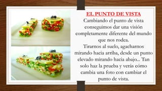 EL PUNTO DE VISTA
Cambiando el punto de vista
conseguimos dar una visión
completamente diferente del mundo
que nos rodea.
Tirarnos al suelo, agacharnos
mirando hacia arriba, desde un punto
elevado mirando hacia abajo... Tan
solo haz la prueba y verás cómo
cambia una foto con cambiar el
punto de vista.
 